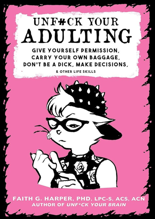 Unfuck Your Adulting: Give Yourself Permission, Carry Your Own Baggage, Don't Be a Dick, Make Decisions, & Other Life Skills